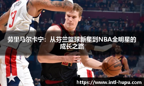 劳里马尔卡宁：从芬兰篮球新星到NBA全明星的成长之路