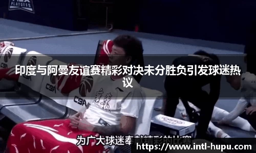 印度与阿曼友谊赛精彩对决未分胜负引发球迷热议