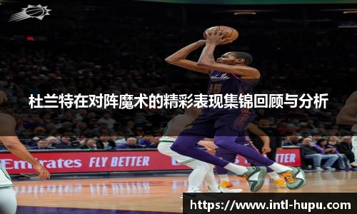 杜兰特在对阵魔术的精彩表现集锦回顾与分析