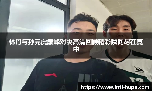 林丹与孙完虎巅峰对决高清回顾精彩瞬间尽在其中