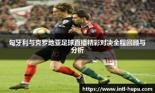 匈牙利与克罗地亚足球直播精彩对决全程回顾与分析