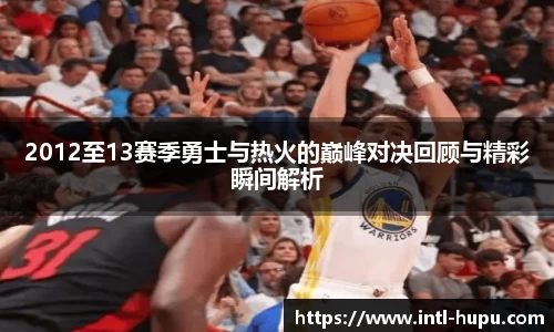2012至13赛季勇士与热火的巅峰对决回顾与精彩瞬间解析