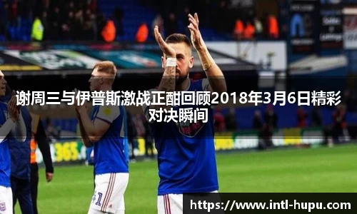 谢周三与伊普斯激战正酣回顾2018年3月6日精彩对决瞬间