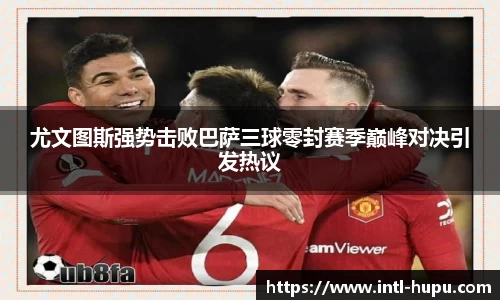 尤文图斯强势击败巴萨三球零封赛季巅峰对决引发热议