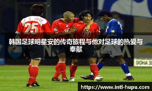 韩国足球明星安的传奇旅程与他对足球的热爱与奉献
