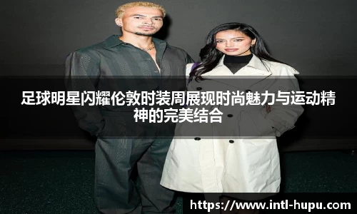 足球明星闪耀伦敦时装周展现时尚魅力与运动精神的完美结合