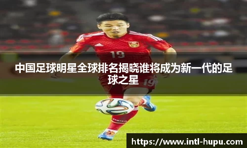 中国足球明星全球排名揭晓谁将成为新一代的足球之星