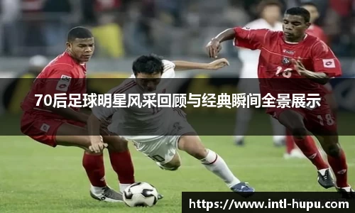 70后足球明星风采回顾与经典瞬间全景展示