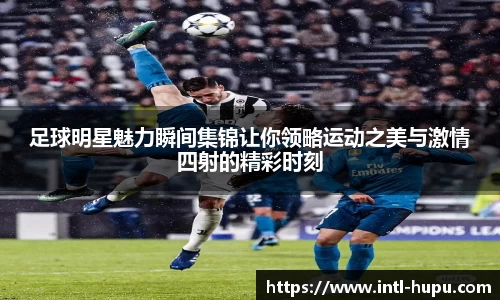 足球明星魅力瞬间集锦让你领略运动之美与激情四射的精彩时刻